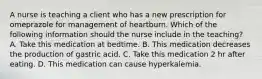 A nurse is teaching a client who has a new prescription for omeprazole for management of heartburn. Which of the following information should the nurse include in the teaching? A. Take this medication at bedtime. B. This medication decreases the production of gastric acid. C. Take this medication 2 hr after eating. D. This medication can cause hyperkalemia.