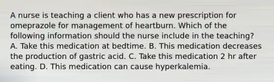 A nurse is teaching a client who has a new prescription for omeprazole for management of heartburn. Which of the following information should the nurse include in the teaching? A. Take this medication at bedtime. B. This medication decreases the production of gastric acid. C. Take this medication 2 hr after eating. D. This medication can cause hyperkalemia.