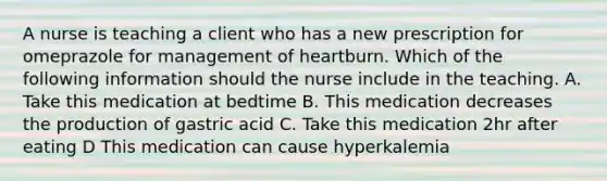 A nurse is teaching a client who has a new prescription for omeprazole for management of heartburn. Which of the following information should the nurse include in the teaching. A. Take this medication at bedtime B. This medication decreases the production of gastric acid C. Take this medication 2hr after eating D This medication can cause hyperkalemia