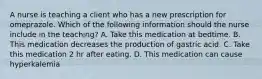 A nurse is teaching a client who has a new prescription for omeprazole. Which of the following information should the nurse include in the teaching? A. Take this medication at bedtime. B. This medication decreases the production of gastric acid. C. Take this medication 2 hr after eating. D. This medication can cause hyperkalemia