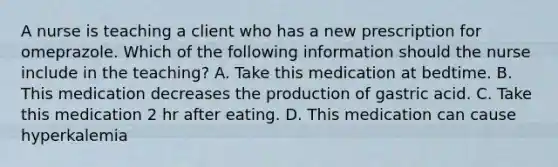 A nurse is teaching a client who has a new prescription for omeprazole. Which of the following information should the nurse include in the teaching? A. Take this medication at bedtime. B. This medication decreases the production of gastric acid. C. Take this medication 2 hr after eating. D. This medication can cause hyperkalemia