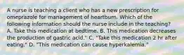 A nurse is teaching a client who has a new prescription for omeprazole for management of heartburn. Which of the following information should the nurse include in the teaching? A. Take this medication at bedtime. B. This medication decreases the production of gastric acid." C. "Take this medication 2 hr after eating." D. "This medication can cause hyperkalemia."