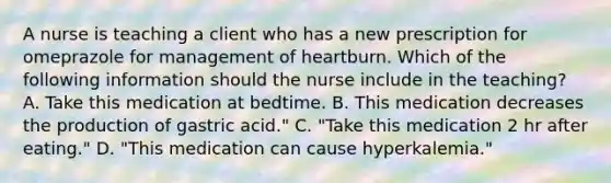 A nurse is teaching a client who has a new prescription for omeprazole for management of heartburn. Which of the following information should the nurse include in the teaching? A. Take this medication at bedtime. B. This medication decreases the production of gastric acid." C. "Take this medication 2 hr after eating." D. "This medication can cause hyperkalemia."