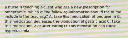 a nurse is teaching a client who has a new prescription for omeprazole. which of the following information should the nurse include in the teaching? A. take this medication at bedtime m B. this medication decreases the production of gastric acid C. take this medication 2 hr after eating D. this medication can cause hyperkalemia