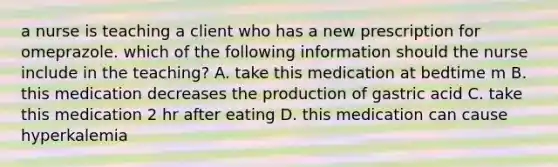 a nurse is teaching a client who has a new prescription for omeprazole. which of the following information should the nurse include in the teaching? A. take this medication at bedtime m B. this medication decreases the production of gastric acid C. take this medication 2 hr after eating D. this medication can cause hyperkalemia