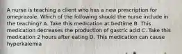 A nurse is teaching a client who has a new prescription for omeprazole. Which of the following should the nurse include in the teaching? A. Take this medication at bedtime B. This medication decreases the production of gastric acid C. Take this medication 2 hours after eating D. This medication can cause hyperkalemia