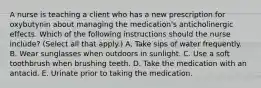 A nurse is teaching a client who has a new prescription for oxybutynin about managing the medication's anticholinergic effects. Which of the following instructions should the nurse include? (Select all that apply.) A. Take sips of water frequently. B. Wear sunglasses when outdoors in sunlight. C. Use a soft toothbrush when brushing teeth. D. Take the medication with an antacid. E. Urinate prior to taking the medication.