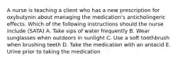 A nurse is teaching a client who has a new prescription for oxybutynin about managing the medication's anticholingeric effects. Which of the following instructions should the nurse include (SATA) A. Take sips of water frequently B. Wear sunglasses when outdoors in sunlight C. Use a soft toothbrush when brushing teeth D. Take the medication with an antacid E. Urine prior to taking the medication