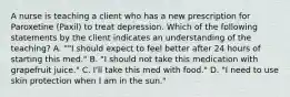 A nurse is teaching a client who has a new prescription for Paroxetine (Paxil) to treat depression. Which of the following statements by the client indicates an understanding of the teaching? A. ""I should expect to feel better after 24 hours of starting this med." B. "I should not take this medication with grapefruit juice." C. I'll take this med with food." D. "I need to use skin protection when I am in the sun."