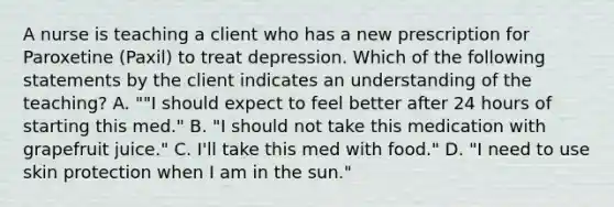 A nurse is teaching a client who has a new prescription for Paroxetine (Paxil) to treat depression. Which of the following statements by the client indicates an understanding of the teaching? A. ""I should expect to feel better after 24 hours of starting this med." B. "I should not take this medication with grapefruit juice." C. I'll take this med with food." D. "I need to use skin protection when I am in the sun."