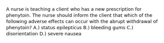 A nurse is teaching a client who has a new prescription for phenytoin. The nurse should inform the client that which of the following adverse effects can occur with the abrupt withdrawal of phenytoin? A.) status epilepticus B.) bleeding gums C.) disorientation D.) severe nausea