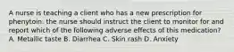 A nurse is teaching a client who has a new prescription for phenytoin. the nurse should instruct the client to monitor for and report which of the following adverse effects of this medication? A. Metallic taste B. Diarrhea C. Skin rash D. Anxiety