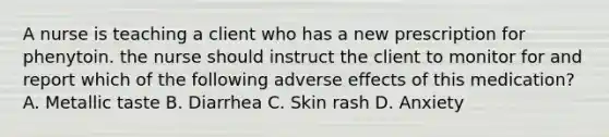 A nurse is teaching a client who has a new prescription for phenytoin. the nurse should instruct the client to monitor for and report which of the following adverse effects of this medication? A. Metallic taste B. Diarrhea C. Skin rash D. Anxiety