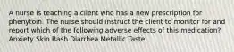 A nurse is teaching a client who has a new prescription for phenytoin. The nurse should instruct the client to monitor for and report which of the following adverse effects of this medication? Anxiety Skin Rash Diarrhea Metallic Taste