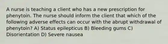 A nurse is teaching a client who has a new prescription for phenytoin. The nurse should inform the client that which of the following adverse effects can occur with the abrupt withdrawal of phenytoin? A) Status epilepticus B) Bleeding gums C) Disorientation D) Severe nausea