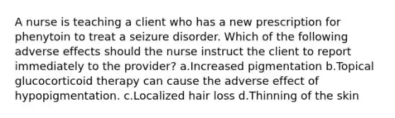 A nurse is teaching a client who has a new prescription for phenytoin to treat a seizure disorder. Which of the following adverse effects should the nurse instruct the client to report immediately to the provider? a.Increased pigmentation b.Topical glucocorticoid therapy can cause the adverse effect of hypopigmentation. c.Localized hair loss d.Thinning of the skin