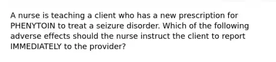 A nurse is teaching a client who has a new prescription for PHENYTOIN to treat a seizure disorder. Which of the following adverse effects should the nurse instruct the client to report IMMEDIATELY to the provider?