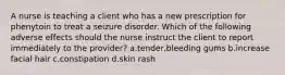 A nurse is teaching a client who has a new prescription for phenytoin to treat a seizure disorder. Which of the following adverse effects should the nurse instruct the client to report immediately to the provider? a.tender,bleeding gums b.increase facial hair c.constipation d.skin rash