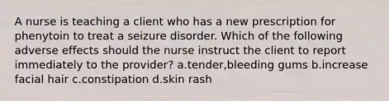 A nurse is teaching a client who has a new prescription for phenytoin to treat a seizure disorder. Which of the following adverse effects should the nurse instruct the client to report immediately to the provider? a.tender,bleeding gums b.increase facial hair c.constipation d.skin rash