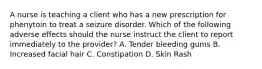 A nurse is teaching a client who has a new prescription for phenytoin to treat a seizure disorder. Which of the following adverse effects should the nurse instruct the client to report immediately to the provider? A. Tender bleeding gums B. Increased facial hair C. Constipation D. Skin Rash