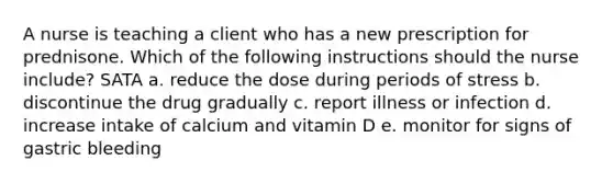 A nurse is teaching a client who has a new prescription for prednisone. Which of the following instructions should the nurse include? SATA a. reduce the dose during periods of stress b. discontinue the drug gradually c. report illness or infection d. increase intake of calcium and vitamin D e. monitor for signs of gastric bleeding