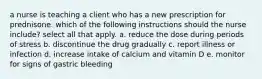 a nurse is teaching a client who has a new prescription for prednisone. which of the following instructions should the nurse include? select all that apply. a. reduce the dose during periods of stress b. discontinue the drug gradually c. report illness or infection d. increase intake of calcium and vitamin D e. monitor for signs of gastric bleeding