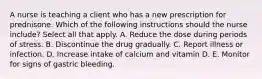 A nurse is teaching a client who has a new prescription for prednisone. Which of the following instructions should the nurse include? Select all that apply. A. Reduce the dose during periods of stress. B. Discontinue the drug gradually. C. Report illness or infection. D. Increase intake of calcium and vitamin D. E. Monitor for signs of gastric bleeding.