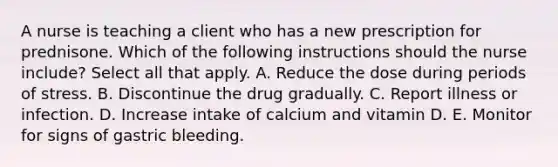 A nurse is teaching a client who has a new prescription for prednisone. Which of the following instructions should the nurse include? Select all that apply. A. Reduce the dose during periods of stress. B. Discontinue the drug gradually. C. Report illness or infection. D. Increase intake of calcium and vitamin D. E. Monitor for signs of gastric bleeding.