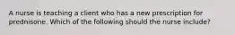 A nurse is teaching a client who has a new prescription for prednisone. Which of the following should the nurse include?