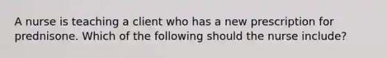 A nurse is teaching a client who has a new prescription for prednisone. Which of the following should the nurse include?