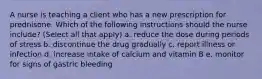 A nurse is teaching a client who has a new prescription for prednisone. Which of the following instructions should the nurse include? (Select all that apply) a. reduce the dose during periods of stress b. discontinue the drug gradually c. report illness or infection d. increase intake of calcium and vitamin B e. monitor for signs of gastric bleeding