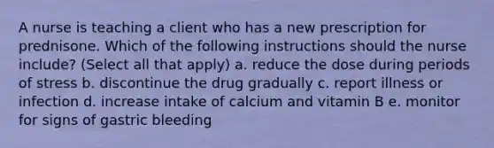 A nurse is teaching a client who has a new prescription for prednisone. Which of the following instructions should the nurse include? (Select all that apply) a. reduce the dose during periods of stress b. discontinue the drug gradually c. report illness or infection d. increase intake of calcium and vitamin B e. monitor for signs of gastric bleeding