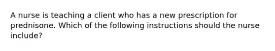 A nurse is teaching a client who has a new prescription for prednisone. Which of the following instructions should the nurse include?