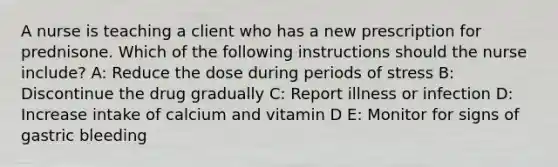 A nurse is teaching a client who has a new prescription for prednisone. Which of the following instructions should the nurse include? A: Reduce the dose during periods of stress B: Discontinue the drug gradually C: Report illness or infection D: Increase intake of calcium and vitamin D E: Monitor for signs of gastric bleeding