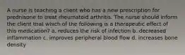 A nurse is teaching a client who has a new prescription for prednisone to treat rheumatoid arthritis. The nurse should inform the client that which of the following is a therapeutic effect of this medication? a. reduces the risk of infection b. decreased inflammation c. improves peripheral blood flow d. increases bone density