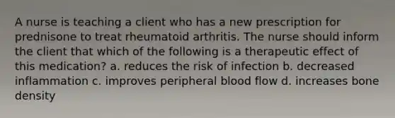 A nurse is teaching a client who has a new prescription for prednisone to treat rheumatoid arthritis. The nurse should inform the client that which of the following is a therapeutic effect of this medication? a. reduces the risk of infection b. decreased inflammation c. improves peripheral blood flow d. increases bone density