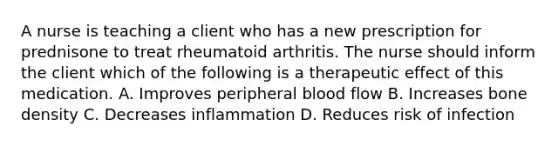 A nurse is teaching a client who has a new prescription for prednisone to treat rheumatoid arthritis. The nurse should inform the client which of the following is a therapeutic effect of this medication. A. Improves peripheral blood flow B. Increases bone density C. Decreases inflammation D. Reduces risk of infection