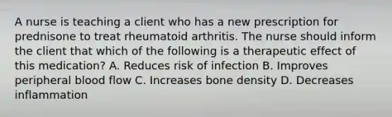 A nurse is teaching a client who has a new prescription for prednisone to treat rheumatoid arthritis. The nurse should inform the client that which of the following is a therapeutic effect of this medication? A. Reduces risk of infection B. Improves peripheral blood flow C. Increases bone density D. Decreases inflammation