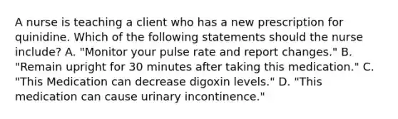 A nurse is teaching a client who has a new prescription for quinidine. Which of the following statements should the nurse include? A. "Monitor your pulse rate and report changes." B. "Remain upright for 30 minutes after taking this medication." C. "This Medication can decrease digoxin levels." D. "This medication can cause urinary incontinence."