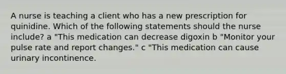 A nurse is teaching a client who has a new prescription for quinidine. Which of the following statements should the nurse include? a "This medication can decrease digoxin b "Monitor your pulse rate and report changes." c "This medication can cause urinary incontinence.