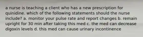 a nurse is teaching a client who has a new prescription for quinidine. which of the following statements should the nurse include? a. monitor your pulse rate and report changes b. remain upright for 30 min after taking this med c. the med can decrease digoxin levels d. this med can cause urinary incontinence