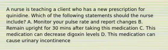 A nurse is teaching a client who has a new prescription for quinidine. Which of the following statements should the nurse include? A. Monitor your pulse rate and report changes B. Remain upright for 30 mins after taking this medication C. This medication can decrease digoxin levels D. This medication can cause urinary incontinence