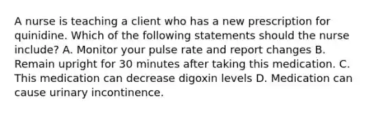 A nurse is teaching a client who has a new prescription for quinidine. Which of the following statements should the nurse include? A. Monitor your pulse rate and report changes B. Remain upright for 30 minutes after taking this medication. C. This medication can decrease digoxin levels D. Medication can cause urinary incontinence.