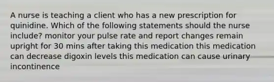 A nurse is teaching a client who has a new prescription for quinidine. Which of the following statements should the nurse include? monitor your pulse rate and report changes remain upright for 30 mins after taking this medication this medication can decrease digoxin levels this medication can cause urinary incontinence