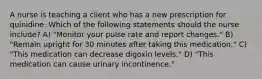 A nurse is teaching a client who has a new prescription for quinidine. Which of the following statements should the nurse include? A) "Monitor your pulse rate and report changes." B) "Remain upright for 30 minutes after taking this medication." C) "This medication can decrease digoxin levels." D) "This medication can cause urinary incontinence."