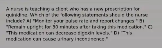 A nurse is teaching a client who has a new prescription for quinidine. Which of the following statements should the nurse include? A) "Monitor your pulse rate and report changes." B) "Remain upright for 30 minutes after taking this medication." C) "This medication can decrease digoxin levels." D) "This medication can cause urinary incontinence."