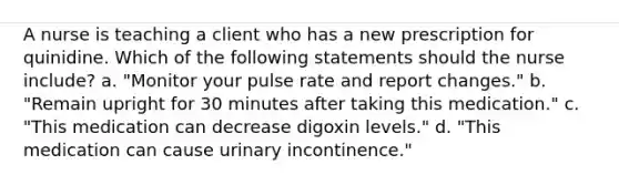 A nurse is teaching a client who has a new prescription for quinidine. Which of the following statements should the nurse include? a. "Monitor your pulse rate and report changes." b. "Remain upright for 30 minutes after taking this medication." c. "This medication can decrease digoxin levels." d. "This medication can cause urinary incontinence."