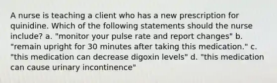 A nurse is teaching a client who has a new prescription for quinidine. Which of the following statements should the nurse include? a. "monitor your pulse rate and report changes" b. "remain upright for 30 minutes after taking this medication." c. "this medication can decrease digoxin levels" d. "this medication can cause urinary incontinence"