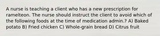 A nurse is teaching a client who has a new prescription for ramelteon. The nurse should instruct the client to avoid which of the following foods at the time of medication admin.? A) Baked potato B) Fried chicken C) Whole-grain bread D) Citrus fruit