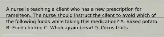 A nurse is teaching a client who has a new prescription for ramelteon. The nurse should instruct the client to avoid which of the following foods while taking this medication? A. Baked potato B. Fried chicken C. Whole-grain bread D. Citrus fruits